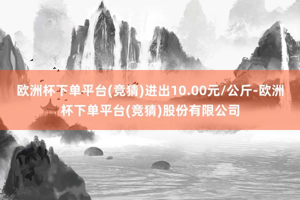 欧洲杯下单平台(竞猜)进出10.00元/公斤-欧洲杯下单平台(竞猜)股份有限公司