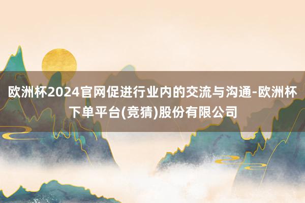 欧洲杯2024官网促进行业内的交流与沟通-欧洲杯下单平台(竞猜)股份有限公司