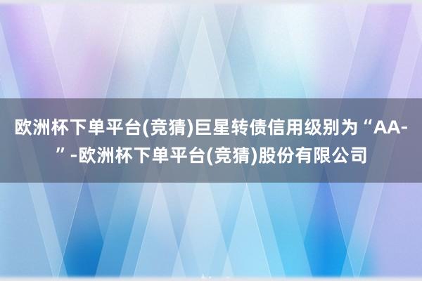 欧洲杯下单平台(竞猜)巨星转债信用级别为“AA-”-欧洲杯下单平台(竞猜)股份有限公司