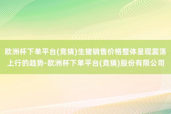 欧洲杯下单平台(竞猜)生猪销售价格整体呈现震荡上行的趋势-欧洲杯下单平台(竞猜)股份有限公司