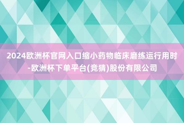 2024欧洲杯官网入口缩小药物临床磨练运行用时-欧洲杯下单平台(竞猜)股份有限公司