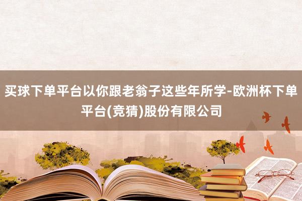 买球下单平台以你跟老翁子这些年所学-欧洲杯下单平台(竞猜)股份有限公司