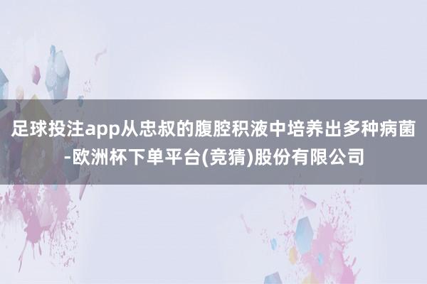 足球投注app从忠叔的腹腔积液中培养出多种病菌-欧洲杯下单平台(竞猜)股份有限公司