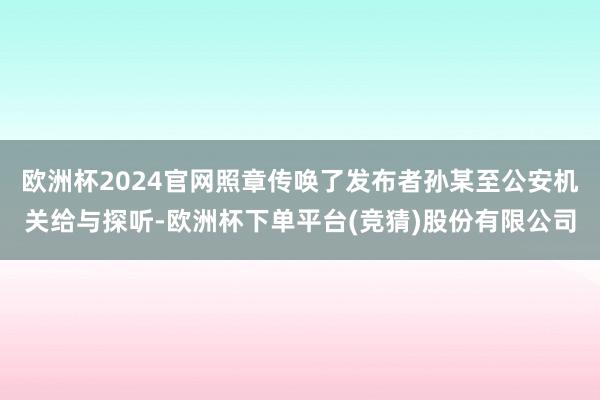 欧洲杯2024官网照章传唤了发布者孙某至公安机关给与探听-欧洲杯下单平台(竞猜)股份有限公司