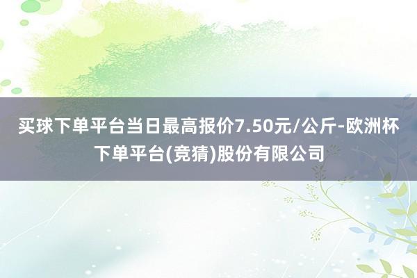 买球下单平台当日最高报价7.50元/公斤-欧洲杯下单平台(竞猜)股份有限公司