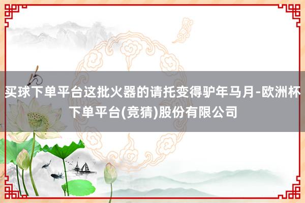 买球下单平台这批火器的请托变得驴年马月-欧洲杯下单平台(竞猜)股份有限公司