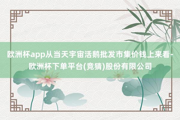 欧洲杯app从当天宇宙活鹅批发市集价钱上来看-欧洲杯下单平台(竞猜)股份有限公司