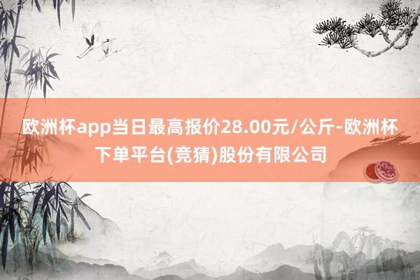 欧洲杯app当日最高报价28.00元/公斤-欧洲杯下单平台(竞猜)股份有限公司