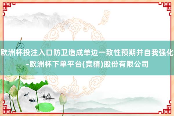 欧洲杯投注入口防卫造成单边一致性预期并自我强化-欧洲杯下单平台(竞猜)股份有限公司