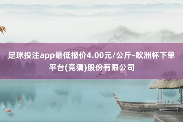 足球投注app最低报价4.00元/公斤-欧洲杯下单平台(竞猜)股份有限公司