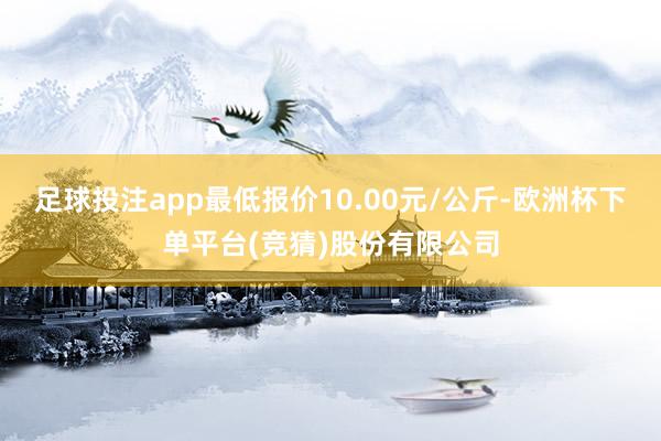 足球投注app最低报价10.00元/公斤-欧洲杯下单平台(竞猜)股份有限公司