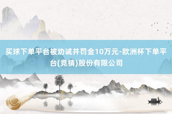 买球下单平台被劝诫并罚金10万元-欧洲杯下单平台(竞猜)股份有限公司