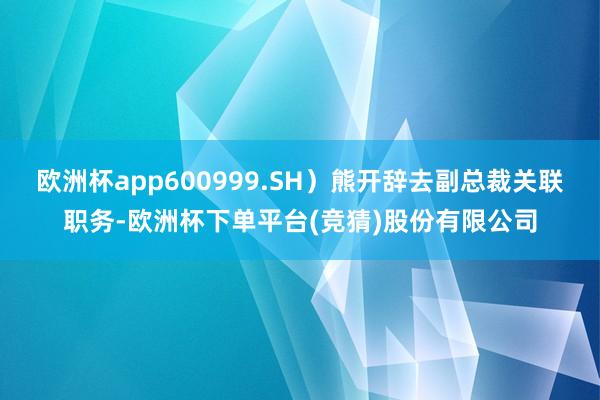 欧洲杯app600999.SH）熊开辞去副总裁关联职务-欧洲杯下单平台(竞猜)股份有限公司