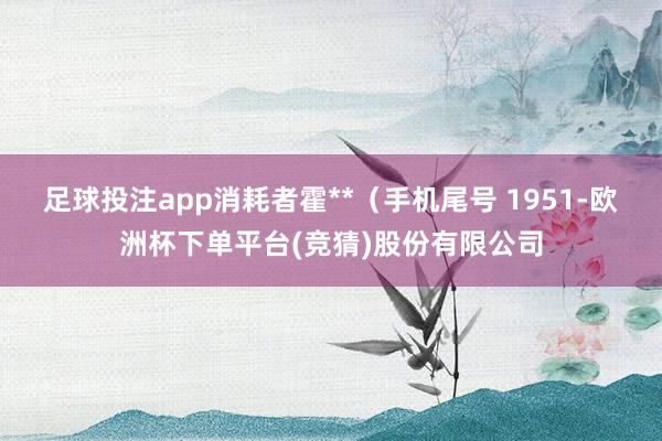 足球投注app消耗者霍**（手机尾号 1951-欧洲杯下单平台(竞猜)股份有限公司