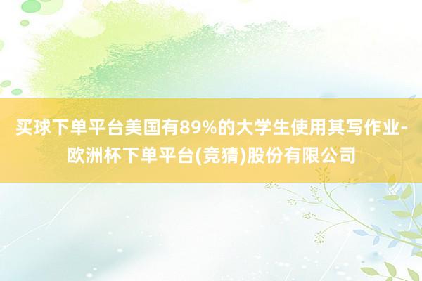 买球下单平台美国有89%的大学生使用其写作业-欧洲杯下单平台(竞猜)股份有限公司