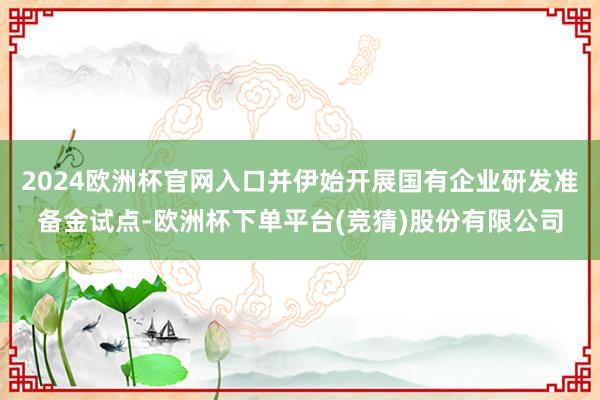 2024欧洲杯官网入口并伊始开展国有企业研发准备金试点-欧洲杯下单平台(竞猜)股份有限公司