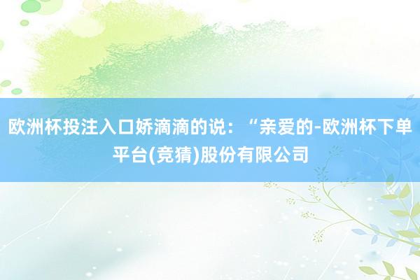 欧洲杯投注入口娇滴滴的说：“亲爱的-欧洲杯下单平台(竞猜)股份有限公司