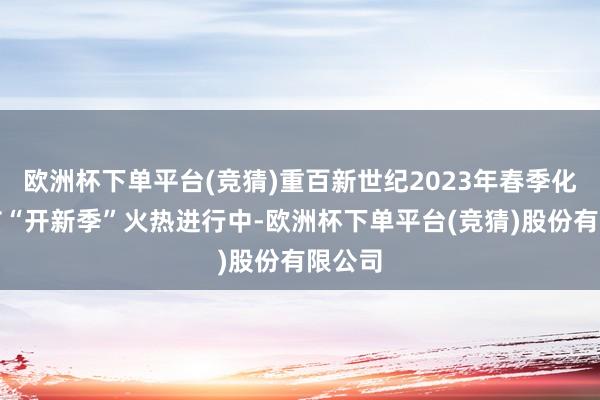 欧洲杯下单平台(竞猜)重百新世纪2023年春季化妆品节“开新季”火热进行中-欧洲杯下单平台(竞猜)股份有限公司