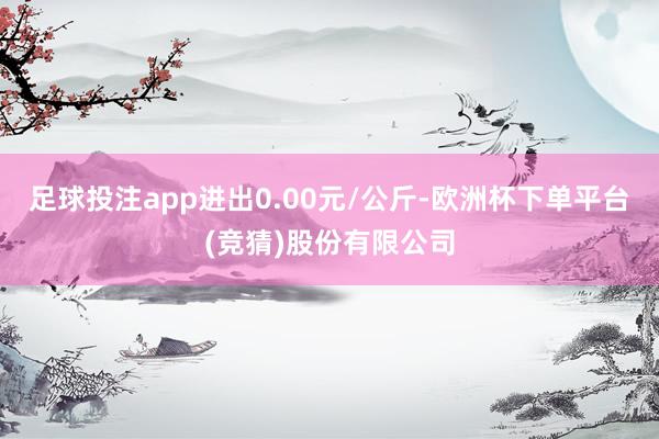 足球投注app进出0.00元/公斤-欧洲杯下单平台(竞猜)股份有限公司