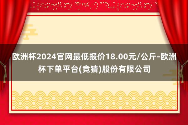 欧洲杯2024官网最低报价18.00元/公斤-欧洲杯下单平台(竞猜)股份有限公司