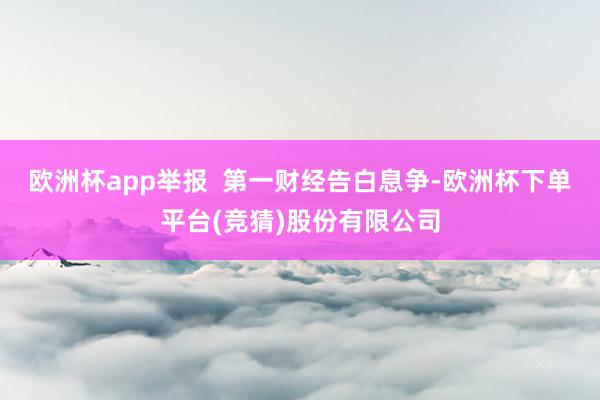 欧洲杯app举报  第一财经告白息争-欧洲杯下单平台(竞猜)股份有限公司