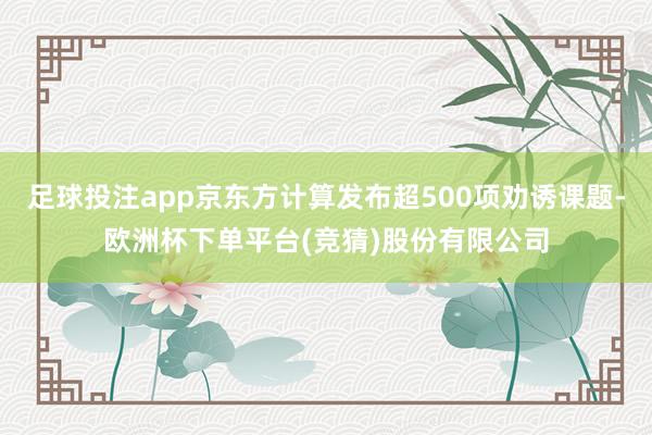 足球投注app京东方计算发布超500项劝诱课题-欧洲杯下单平台(竞猜)股份有限公司