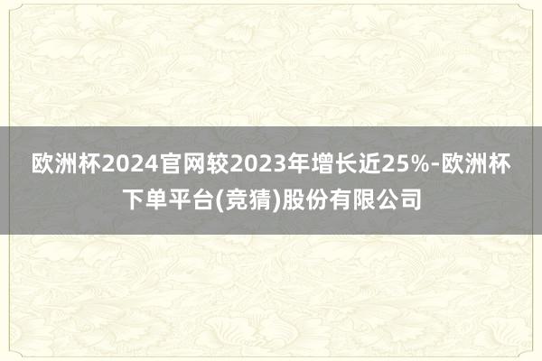 欧洲杯2024官网较2023年增长近25%-欧洲杯下单平台(竞猜)股份有限公司