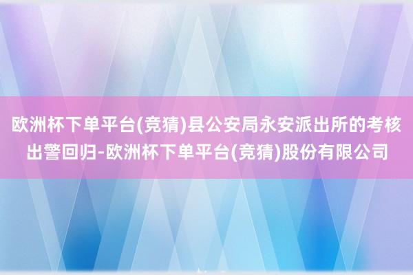 欧洲杯下单平台(竞猜)县公安局永安派出所的考核出警回归-欧洲杯下单平台(竞猜)股份有限公司