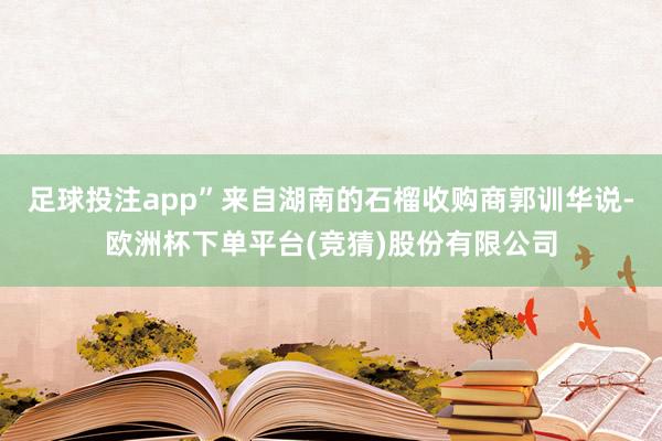 足球投注app”来自湖南的石榴收购商郭训华说-欧洲杯下单平台(竞猜)股份有限公司