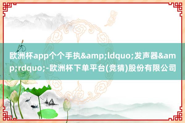 欧洲杯app个个手执&ldquo;发声器&rdquo;-欧洲杯下单平台(竞猜)股份有限公司