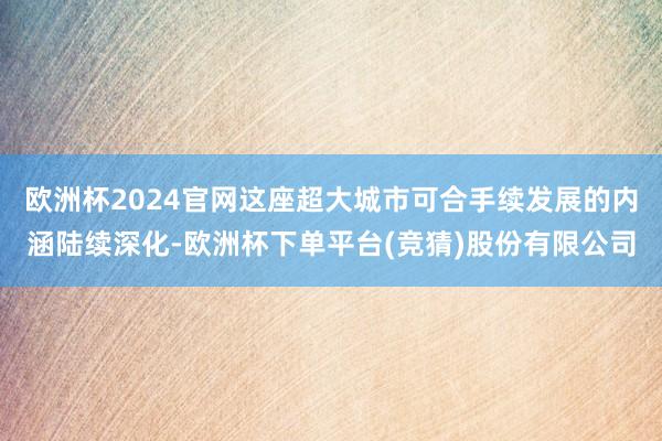 欧洲杯2024官网这座超大城市可合手续发展的内涵陆续深化-欧洲杯下单平台(竞猜)股份有限公司