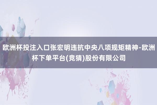 欧洲杯投注入口张宏明违抗中央八项规矩精神-欧洲杯下单平台(竞猜)股份有限公司