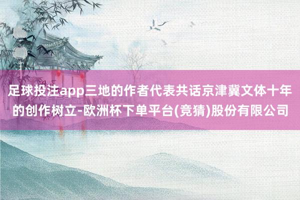 足球投注app三地的作者代表共话京津冀文体十年的创作树立-欧洲杯下单平台(竞猜)股份有限公司