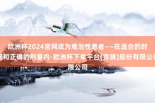 欧洲杯2024官网成为难治性患者——在适合的时间和正确的剂量内-欧洲杯下单平台(竞猜)股份有限公司