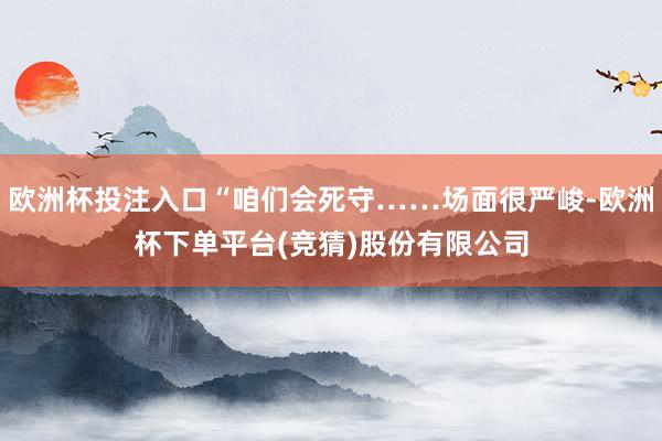 欧洲杯投注入口“咱们会死守……场面很严峻-欧洲杯下单平台(竞猜)股份有限公司