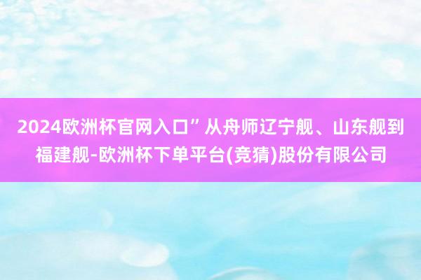 2024欧洲杯官网入口”从舟师辽宁舰、山东舰到福建舰-欧洲杯下单平台(竞猜)股份有限公司