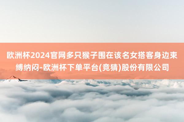 欧洲杯2024官网多只猴子围在该名女搭客身边束缚纳闷-欧洲杯下单平台(竞猜)股份有限公司