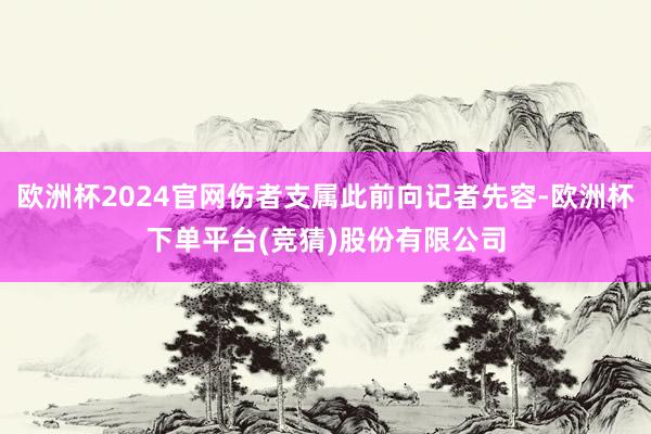 欧洲杯2024官网伤者支属此前向记者先容-欧洲杯下单平台(竞猜)股份有限公司