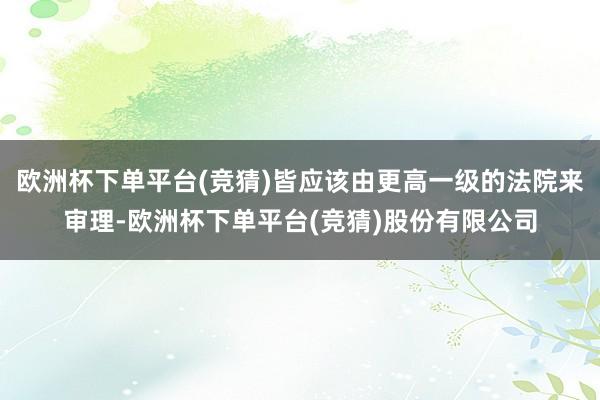 欧洲杯下单平台(竞猜)皆应该由更高一级的法院来审理-欧洲杯下单平台(竞猜)股份有限公司