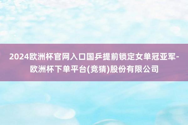 2024欧洲杯官网入口国乒提前锁定女单冠亚军-欧洲杯下单平台(竞猜)股份有限公司