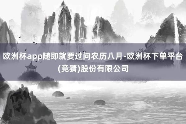 欧洲杯app随即就要过问农历八月-欧洲杯下单平台(竞猜)股份有限公司