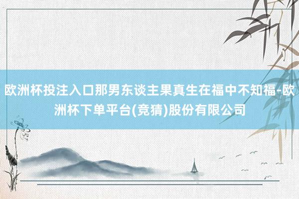 欧洲杯投注入口那男东谈主果真生在福中不知福-欧洲杯下单平台(竞猜)股份有限公司