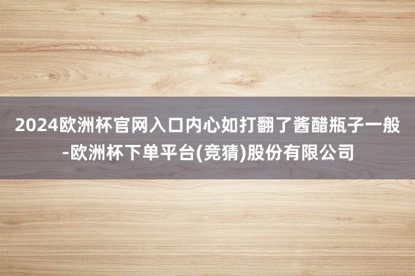 2024欧洲杯官网入口内心如打翻了酱醋瓶子一般-欧洲杯下单平台(竞猜)股份有限公司