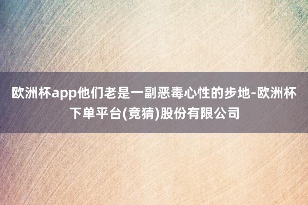 欧洲杯app他们老是一副恶毒心性的步地-欧洲杯下单平台(竞猜)股份有限公司