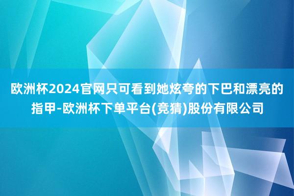 欧洲杯2024官网只可看到她炫夸的下巴和漂亮的指甲-欧洲杯下单平台(竞猜)股份有限公司