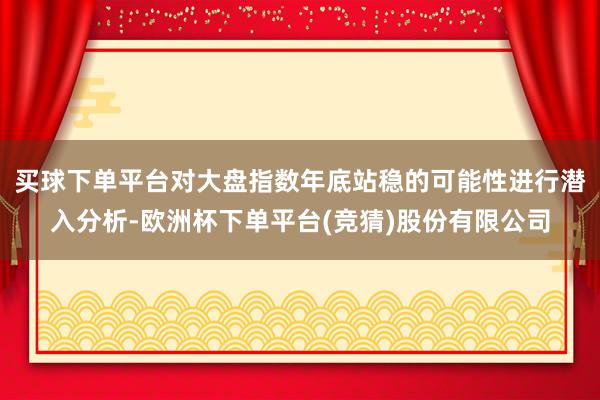 买球下单平台对大盘指数年底站稳的可能性进行潜入分析-欧洲杯下单平台(竞猜)股份有限公司