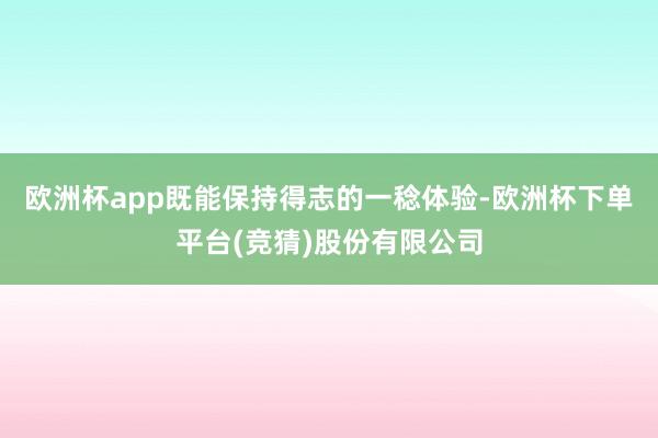 欧洲杯app既能保持得志的一稔体验-欧洲杯下单平台(竞猜)股份有限公司