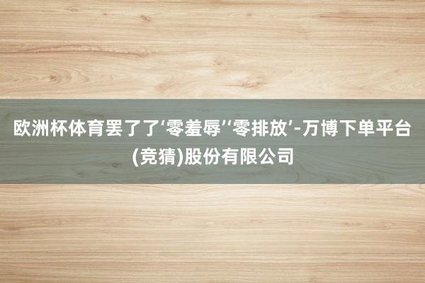 欧洲杯体育罢了了‘零羞辱’‘零排放’-万博下单平台(竞猜)股份有限公司