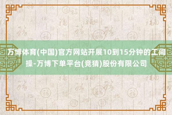 万博体育(中国)官方网站开展10到15分钟的工间操-万博下单平台(竞猜)股份有限公司