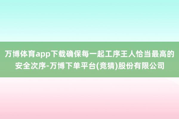 万博体育app下载确保每一起工序王人恰当最高的安全次序-万博下单平台(竞猜)股份有限公司